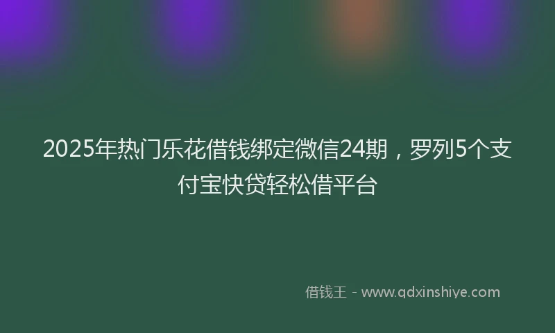 2025年热门乐花借钱绑定微信24期，罗列5个支付宝快贷轻松借平台