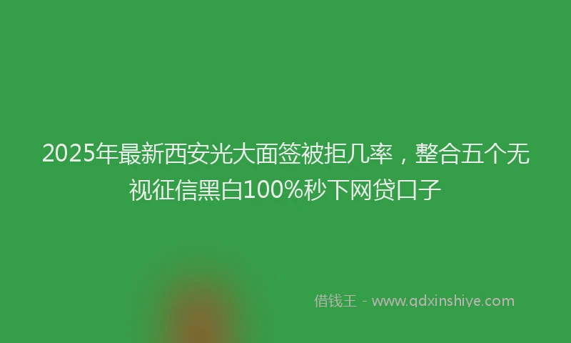 2025年最新西安光大面签被拒几率，整合五个无视征信黑白100%秒下网贷口子