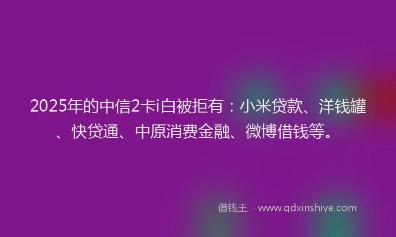 2025年的中信2卡i白被拒有：小米贷款、洋钱罐、快贷通、中原消费金融、微博借钱等。