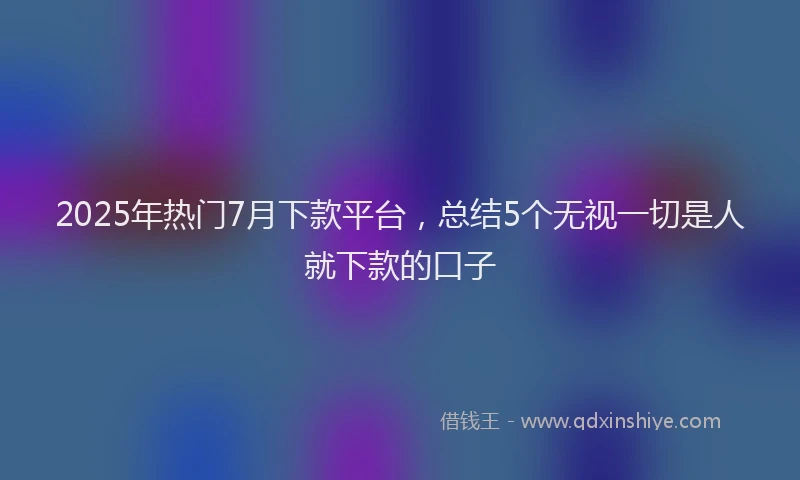 2025年热门7月下款平台，总结5个无视一切是人就下款的口子