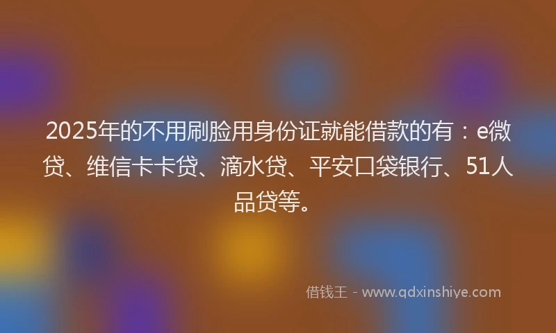 2025年的不用刷脸用身份证就能借款的有：e微贷、维信卡卡贷、滴水贷、平安口袋银行、51人品贷等。