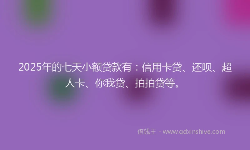 2025年的七天小额贷款有：信用卡贷、还呗、超人卡、你我贷、拍拍贷等。