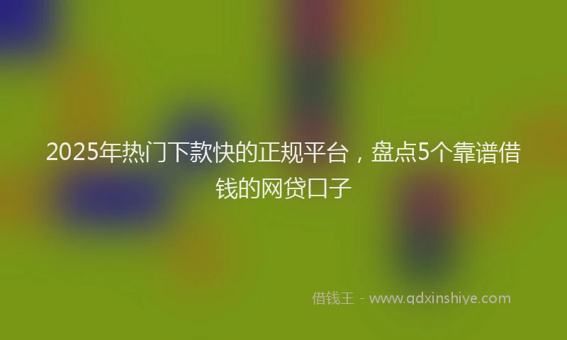 2025年热门下款快的正规平台，盘点5个靠谱借钱的网贷口子
