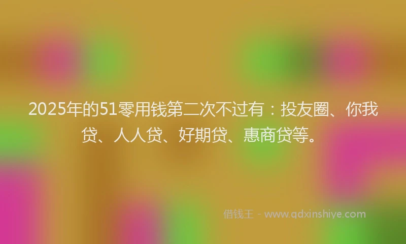 2025年的51零用钱第二次不过有：投友圈、你我贷、人人贷、好期贷、惠商贷等。