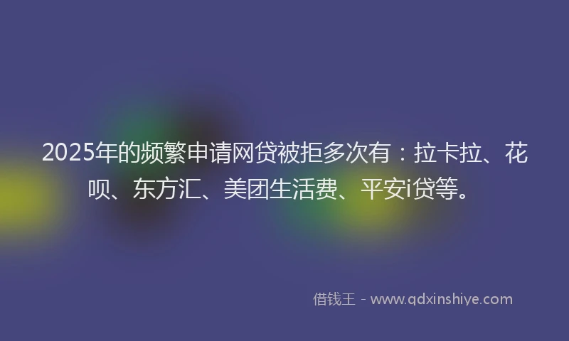 2025年的频繁申请网贷被拒多次有：拉卡拉、花呗、东方汇、美团生活费、平安i贷等。