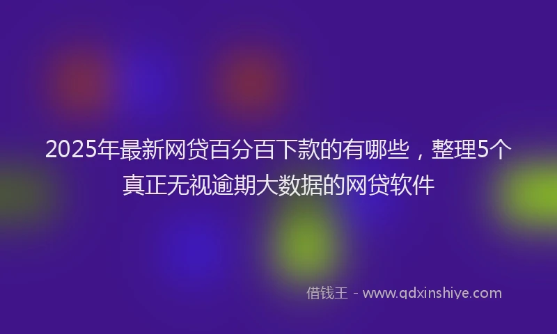 2025年最新网贷百分百下款的有哪些，整理5个真正无视逾期大数据的网贷软件