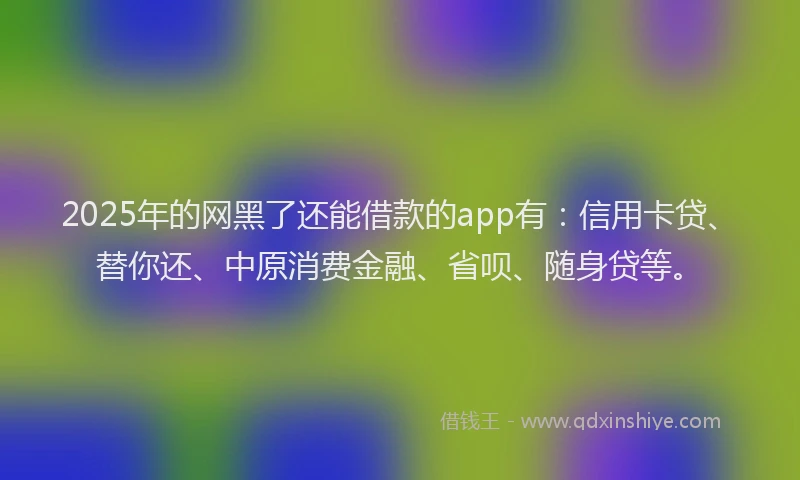2025年的网黑了还能借款的app有：信用卡贷、替你还、中原消费金融、省呗、随身贷等。