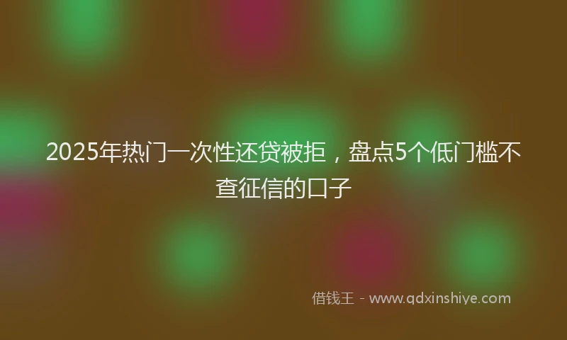 2025年热门一次性还贷被拒，盘点5个低门槛不查征信的口子