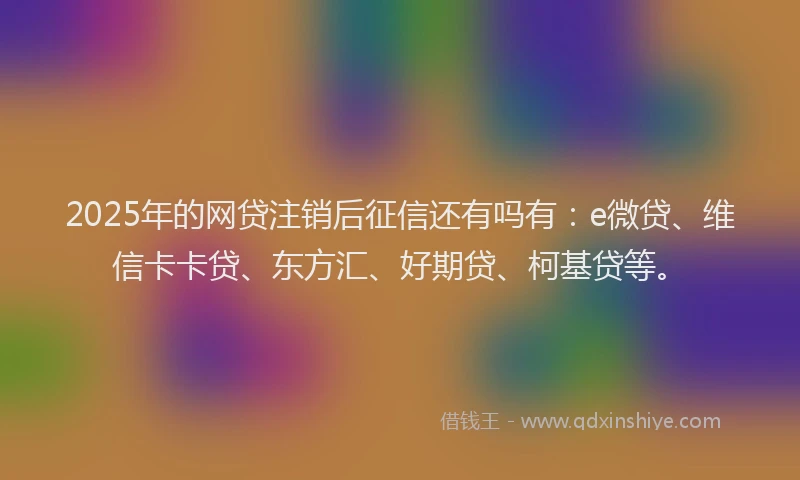 2025年的网贷注销后征信还有吗有：e微贷、维信卡卡贷、东方汇、好期贷、柯基贷等。