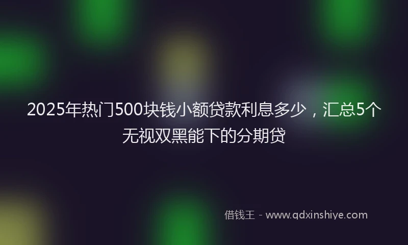 2025年热门500块钱小额贷款利息多少，汇总5个无视双黑能下的分期贷