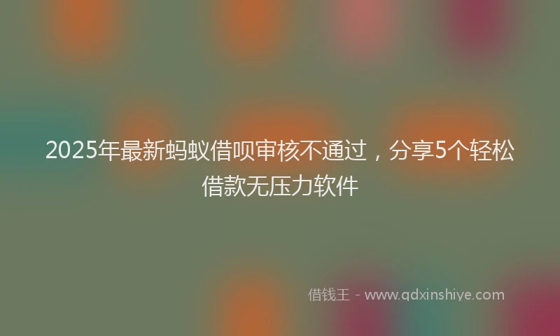 2025年最新蚂蚁借呗审核不通过，分享5个轻松借款无压力软件