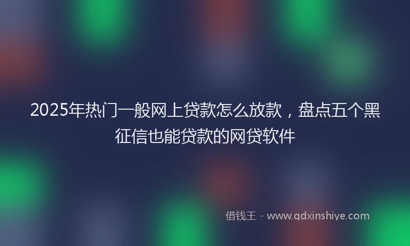 2025年热门一般网上贷款怎么放款，盘点五个黑征信也能贷款的网贷软件