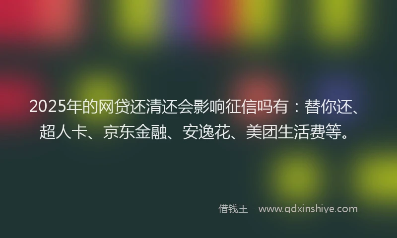 2025年的网贷还清还会影响征信吗有：替你还、超人卡、京东金融、安逸花、美团生活费等。