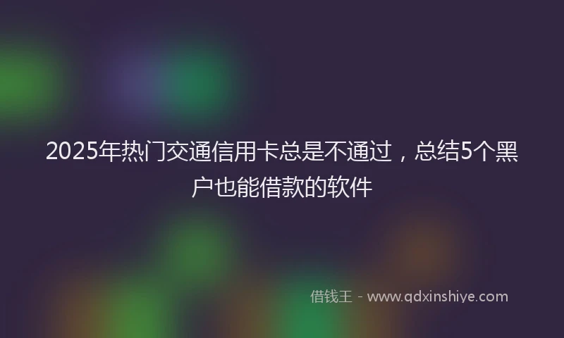 2025年热门交通信用卡总是不通过，总结5个黑户也能借款的软件