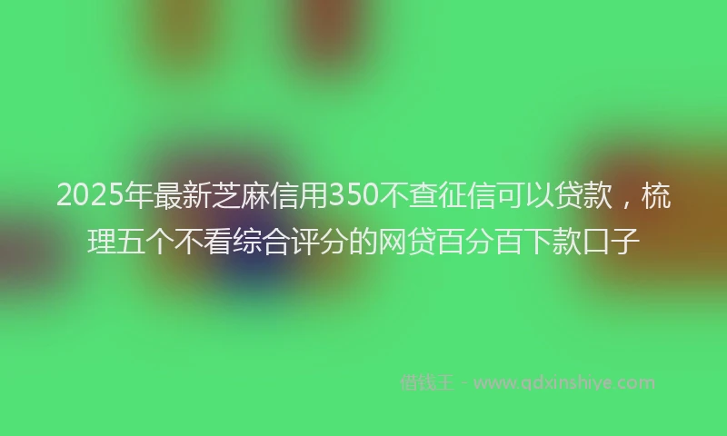 2025年最新芝麻信用350不查征信可以贷款，梳理五个不看综合评分的网贷百分百下款口子
