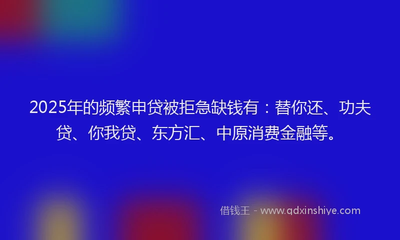 2025年的频繁申贷被拒急缺钱有：替你还、功夫贷、你我贷、东方汇、中原消费金融等。