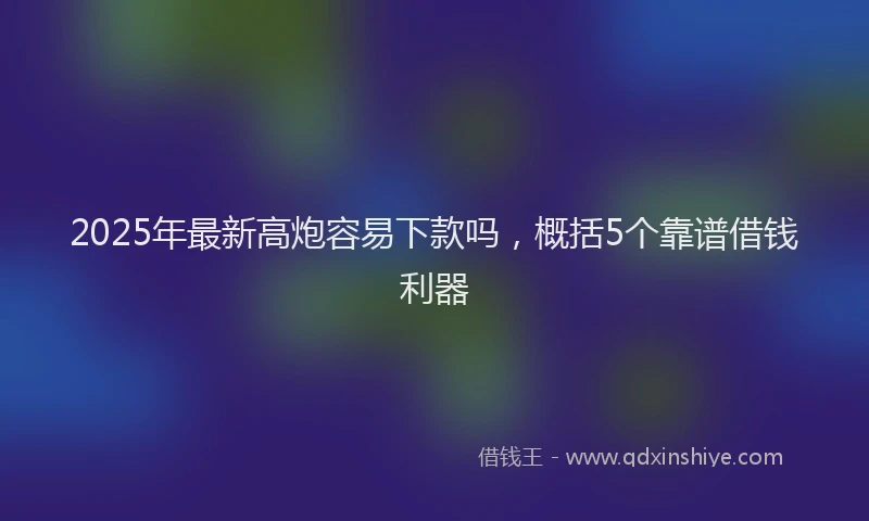 2025年最新高炮容易下款吗，概括5个靠谱借钱利器