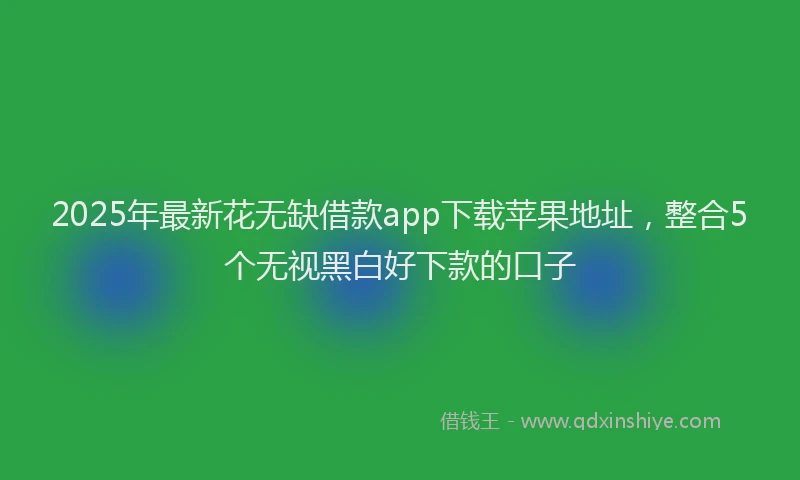 2025年最新花无缺借款app下载苹果地址，整合5个无视黑白好下款的口子