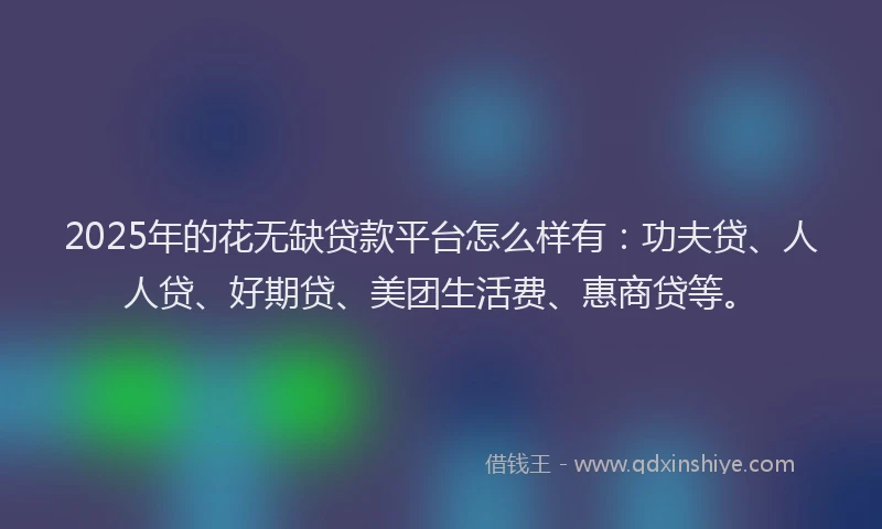 2025年的花无缺贷款平台怎么样有：功夫贷、人人贷、好期贷、美团生活费、惠商贷等。