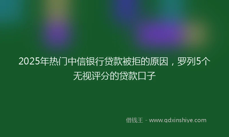 2025年热门中信银行贷款被拒的原因，罗列5个无视评分的贷款口子