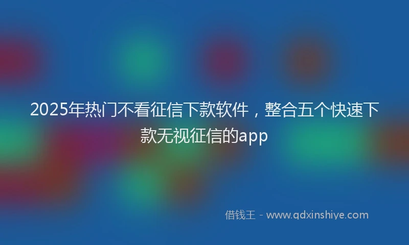 2025年热门不看征信下款软件，整合五个快速下款无视征信的app