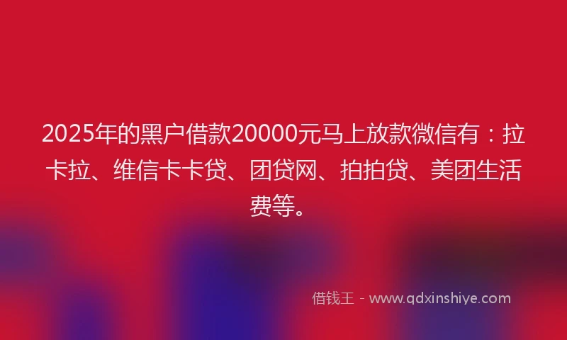 2025年的黑户借款20000元马上放款微信有：拉卡拉、维信卡卡贷、团贷网、拍拍贷、美团生活费等。