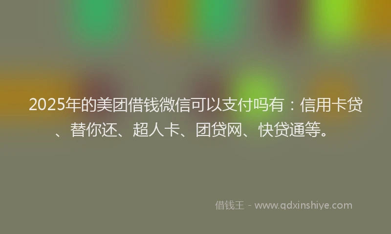 2025年的美团借钱微信可以支付吗有：信用卡贷、替你还、超人卡、团贷网、快贷通等。