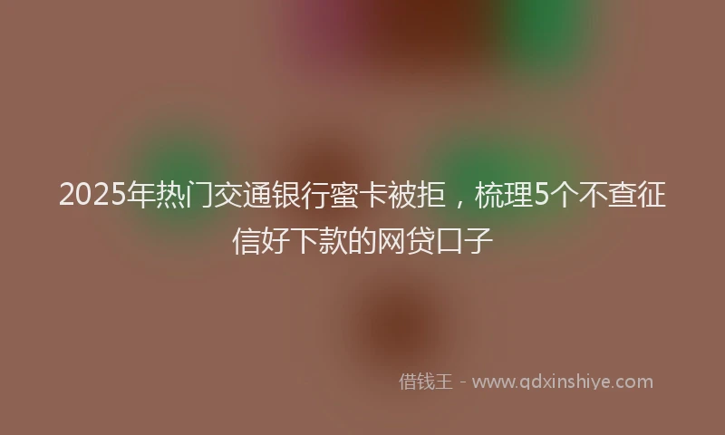 2025年热门交通银行蜜卡被拒，梳理5个不查征信好下款的网贷口子