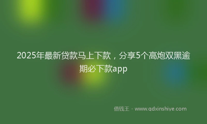2025年最新贷款马上下款，分享5个高炮双黑逾期必下款app