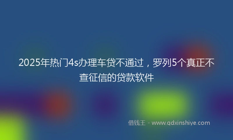 2025年热门4s办理车贷不通过，罗列5个真正不查征信的贷款软件