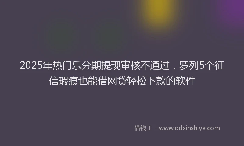 2025年热门乐分期提现审核不通过，罗列5个征信瑕疵也能借网贷轻松下款的软件