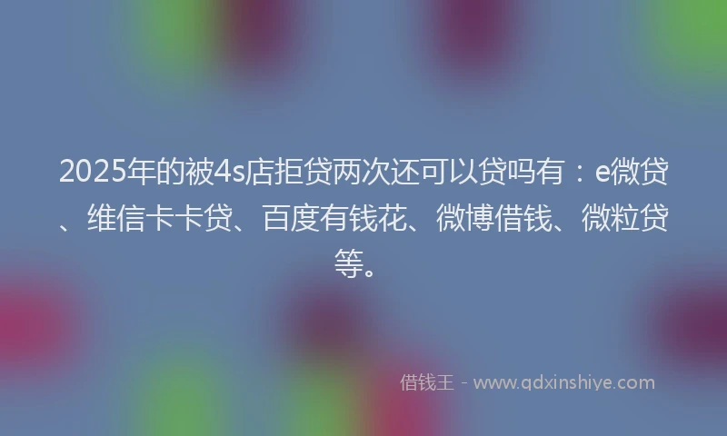 2025年的被4s店拒贷两次还可以贷吗有：e微贷、维信卡卡贷、百度有钱花、微博借钱、微粒贷等。