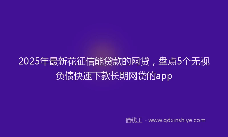 2025年最新花征信能贷款的网贷，盘点5个无视负债快速下款长期网贷的app