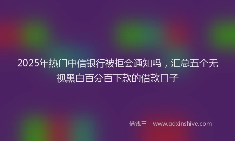 2025年热门中信银行被拒会通知吗，汇总五个无视黑白百分百下款的借款口子