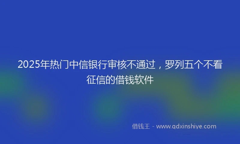 2025年热门中信银行审核不通过，罗列五个不看征信的借钱软件