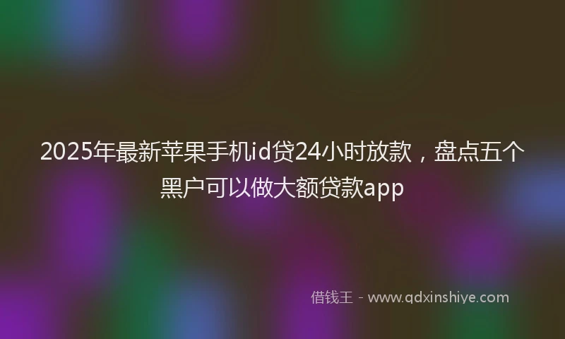 2025年最新苹果手机id贷24小时放款，盘点五个黑户可以做大额贷款app