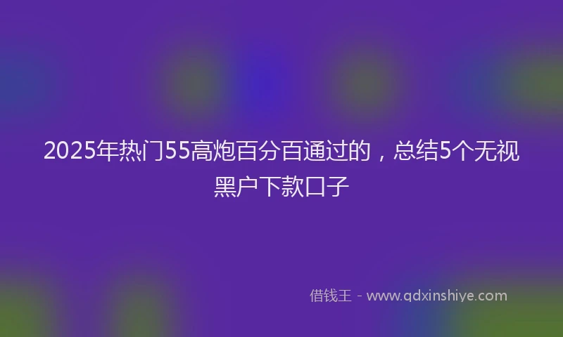 2025年热门55高炮百分百通过的，总结5个无视黑户下款口子