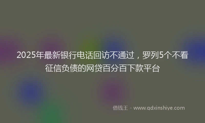 2025年最新银行电话回访不通过，罗列5个不看征信负债的网贷百分百下款平台