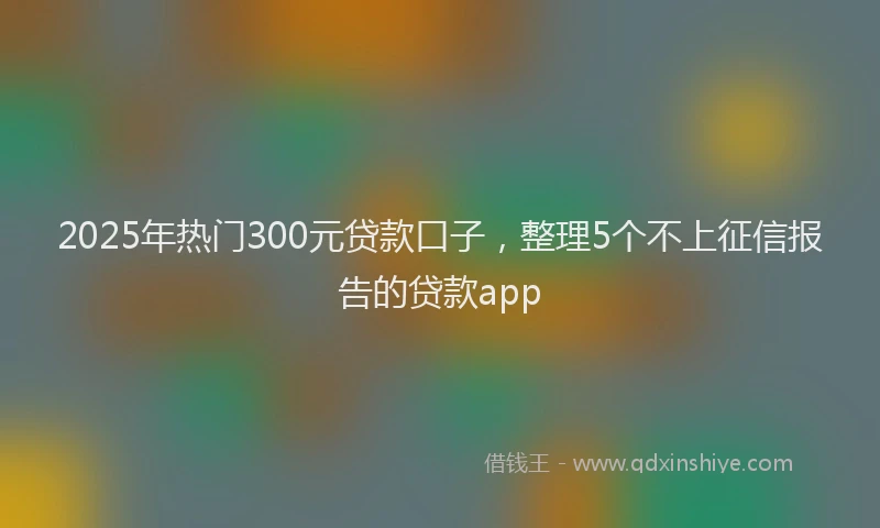 2025年热门300元贷款口子，整理5个不上征信报告的贷款app