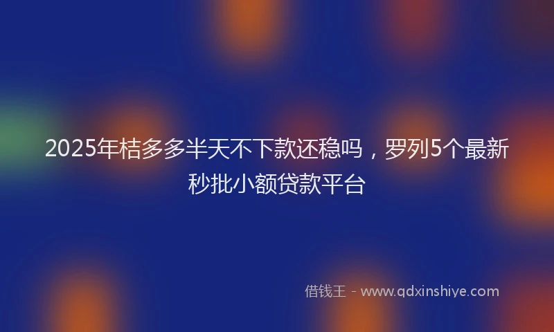 2025年桔多多半天不下款还稳吗，罗列5个最新秒批小额贷款平台