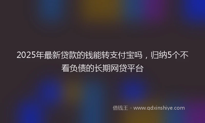 2025年最新贷款的钱能转支付宝吗，归纳5个不看负债的长期网贷平台