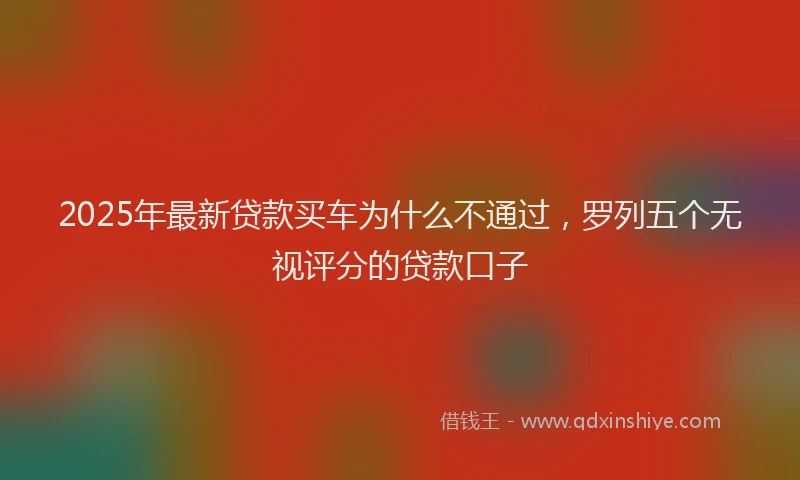 2025年最新贷款买车为什么不通过，罗列五个无视评分的贷款口子