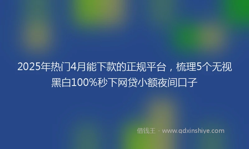 2025年热门4月能下款的正规平台，梳理5个无视黑白100%秒下网贷小额夜间口子
