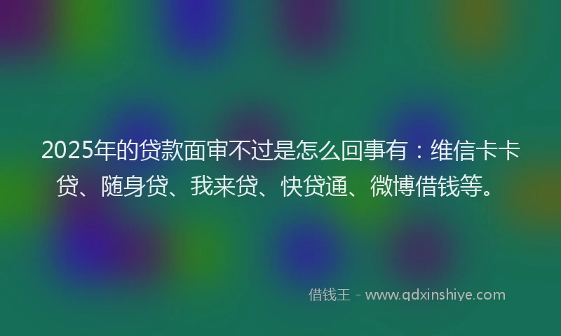 2025年的贷款面审不过是怎么回事有:维信卡卡贷、随身贷、我来贷、快贷通、微博借钱等。