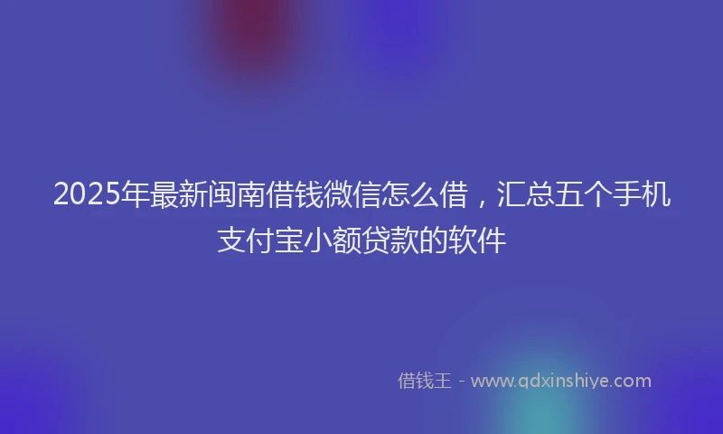 2025年最新闽南借钱微信怎么借，汇总五个手机支付宝小额贷款的软件