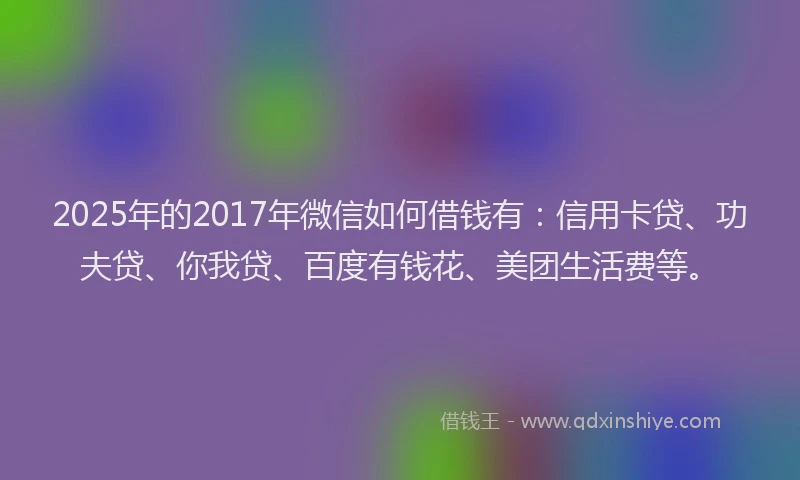 2025年的2017年微信如何借钱有：信用卡贷、功夫贷、你我贷、百度有钱花、美团生活费等。