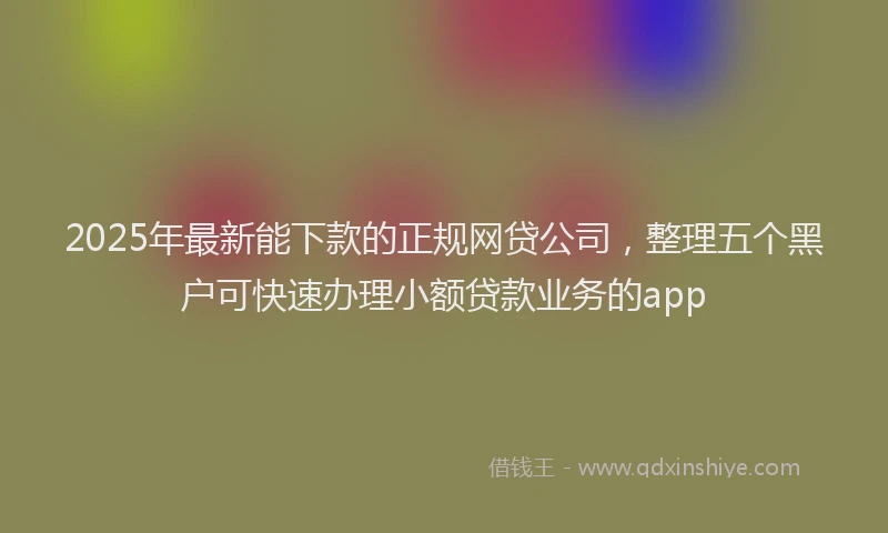 2025年最新能下款的正规网贷公司，整理五个黑户可快速办理小额贷款业务的app