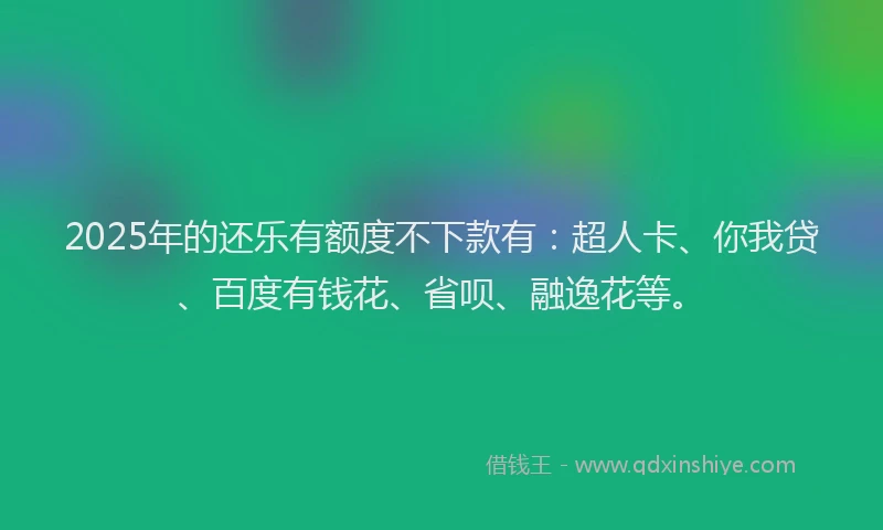 2025年的还乐有额度不下款有：超人卡、你我贷、百度有钱花、省呗、融逸花等。