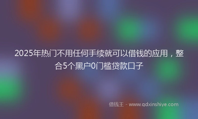 2025年热门不用任何手续就可以借钱的应用，整合5个黑户0门槛贷款口子
