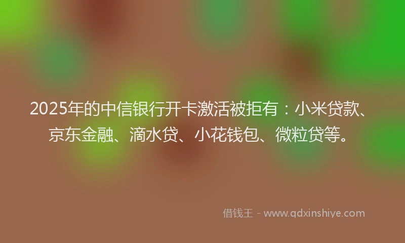 2025年的中信银行开卡激活被拒有：小米贷款、京东金融、滴水贷、小花钱包、微粒贷等。